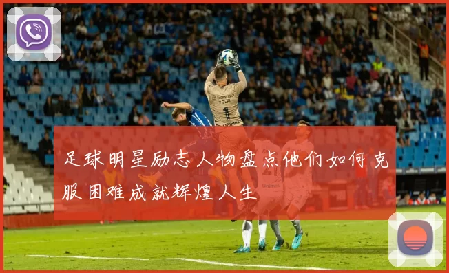 足球明星励志人物盘点他们如何克服困难成就辉煌人生