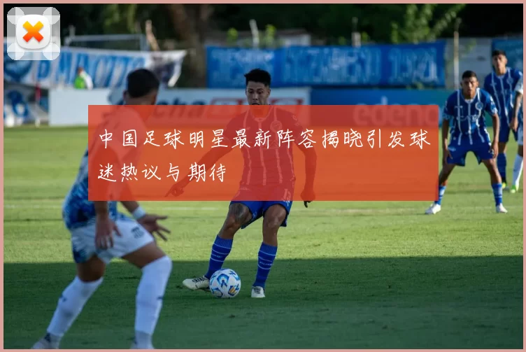 中国足球明星最新阵容揭晓引发球迷热议与期待