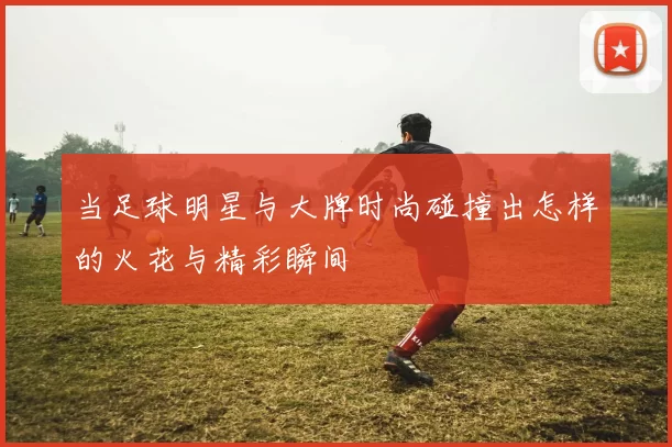 当足球明星与大牌时尚碰撞出怎样的火花与精彩瞬间