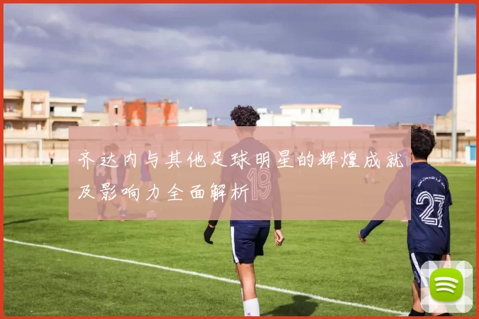 齐达内与其他足球明星的辉煌成就及影响力全面解析