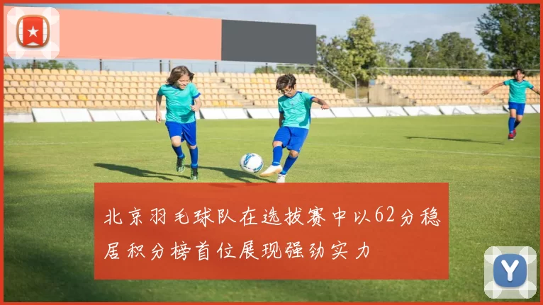 北京羽毛球队在选拔赛中以62分稳居积分榜首位展现强劲实力