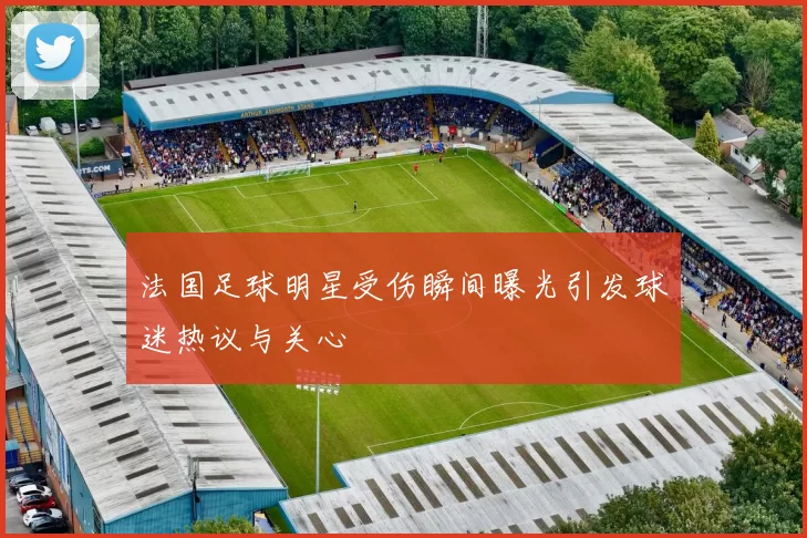 法国足球明星受伤瞬间曝光引发球迷热议与关心