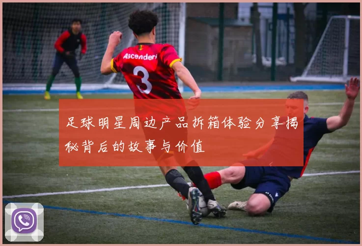 足球明星周边产品拆箱体验分享揭秘背后的故事与价值