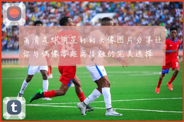 高清足球明星钉钉头像图片分享让你与偶像零距离接触的完美选择