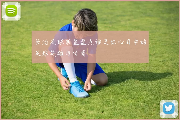 长治足球明星盘点谁是你心目中的足球英雄与传奇