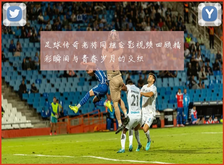 足球传奇老将同框合影视频回顾精彩瞬间与青春岁月的交织
