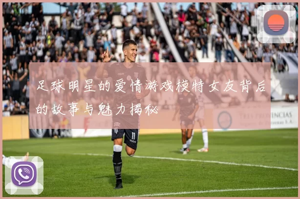 足球明星的爱情游戏模特女友背后的故事与魅力揭秘