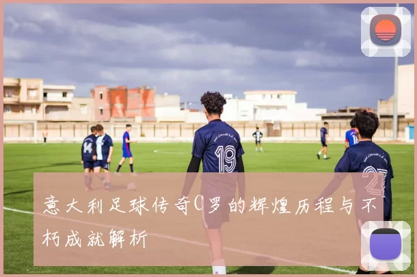 意大利足球传奇C罗的辉煌历程与不朽成就解析