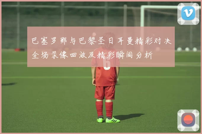 巴塞罗那与巴黎圣日耳曼精彩对决全场录像回放及精彩瞬间分析