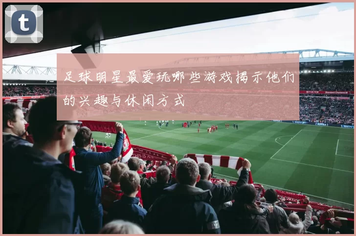 足球明星最爱玩哪些游戏揭示他们的兴趣与休闲方式
