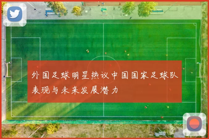 外国足球明星热议中国国家足球队表现与未来发展潜力