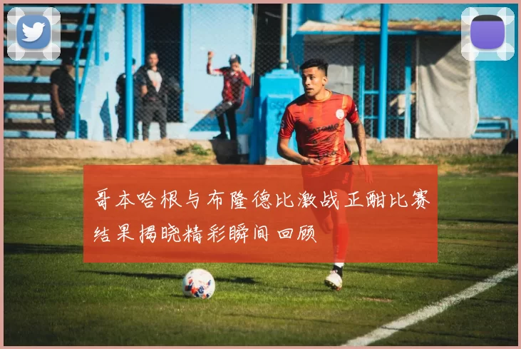 哥本哈根与布隆德比激战正酣比赛结果揭晓精彩瞬间回顾