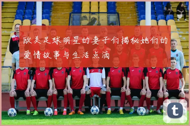 欧美足球明星的妻子们揭秘她们的爱情故事与生活点滴