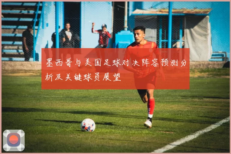 墨西哥与美国足球对决阵容预测分析及关键球员展望