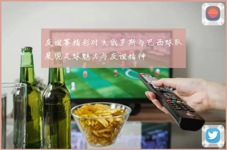 友谊赛精彩对决俄罗斯与巴西球队展现足球魅力与友谊精神