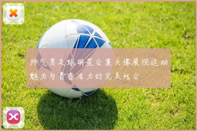 帅气男足球明星合集头像展现运动魅力与青春活力的完美结合