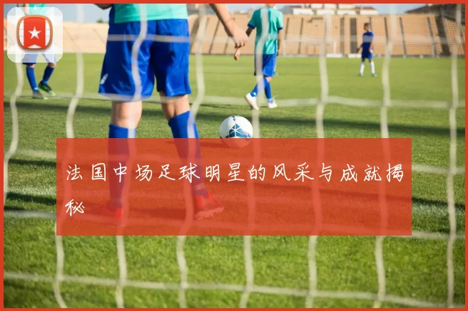 法国中场足球明星的风采与成就揭秘