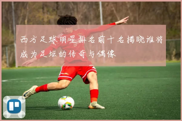 西方足球明星排名前十名揭晓谁将成为足坛的传奇与偶像