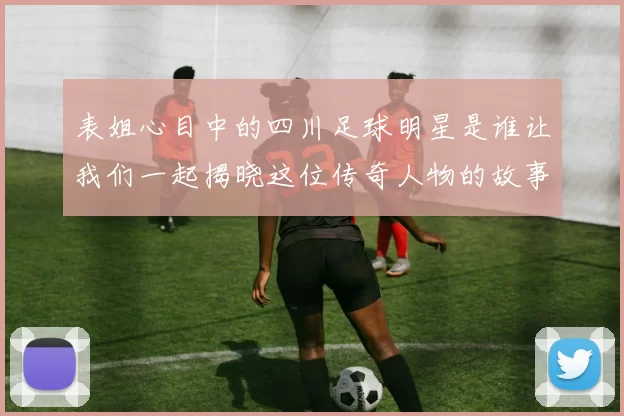 表姐心目中的四川足球明星是谁让我们一起揭晓这位传奇人物的故事