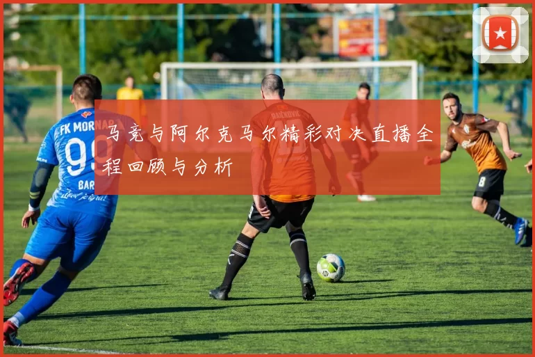 马竞与阿尔克马尔精彩对决直播全程回顾与分析
