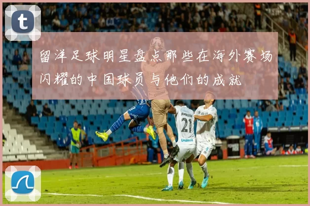留洋足球明星盘点那些在海外赛场闪耀的中国球员与他们的成就