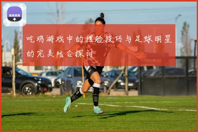 吃鸡游戏中的捏脸技巧与足球明星的完美结合探讨