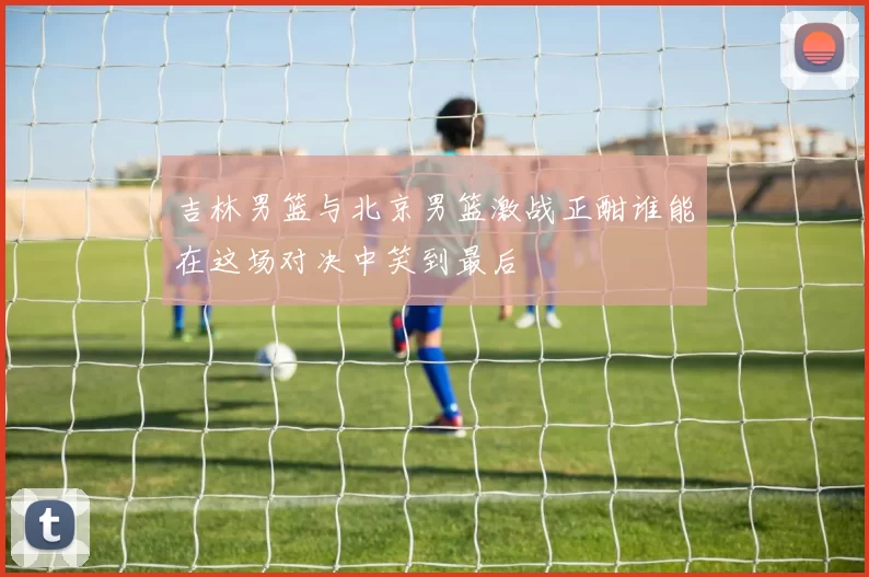 吉林男篮与北京男篮激战正酣谁能在这场对决中笑到最后