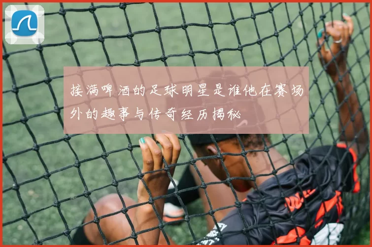 接满啤酒的足球明星是谁他在赛场外的趣事与传奇经历揭秘