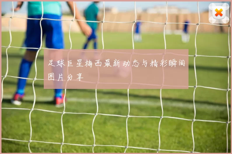 足球巨星梅西最新动态与精彩瞬间图片分享