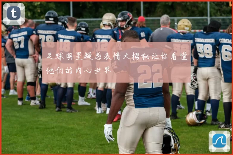足球明星疑惑表情大揭秘让你看懂他们的内心世界