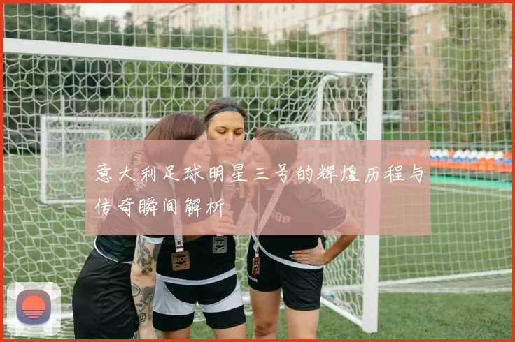 意大利足球明星三号的辉煌历程与传奇瞬间解析