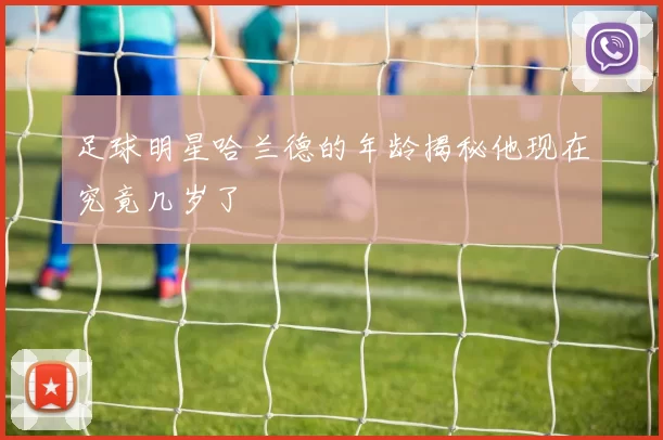 足球明星哈兰德的年龄揭秘他现在究竟几岁了