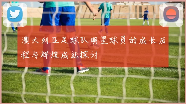 澳大利亚足球队明星球员的成长历程与辉煌成就探讨