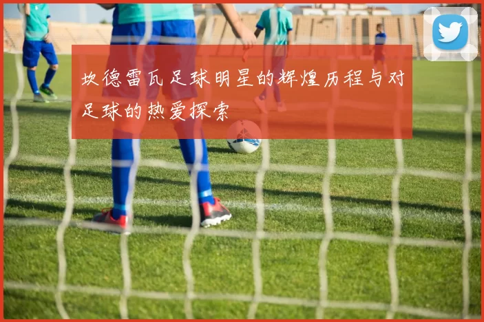 坎德雷瓦足球明星的辉煌历程与对足球的热爱探索