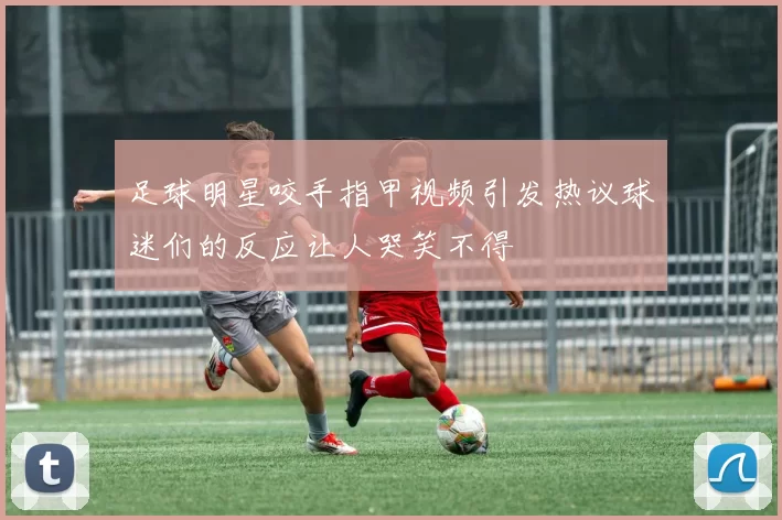 足球明星咬手指甲视频引发热议球迷们的反应让人哭笑不得