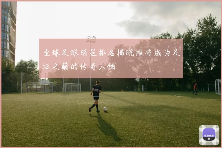 全球足球明星排名揭晓谁将成为足坛之巅的传奇人物
