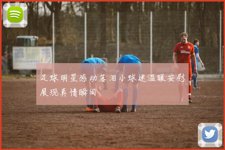足球明星感动落泪小球迷温暖安慰展现真情瞬间