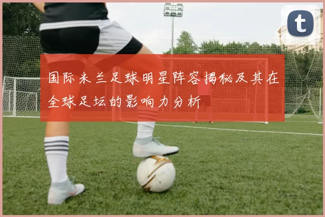 国际米兰足球明星阵容揭秘及其在全球足坛的影响力分析
