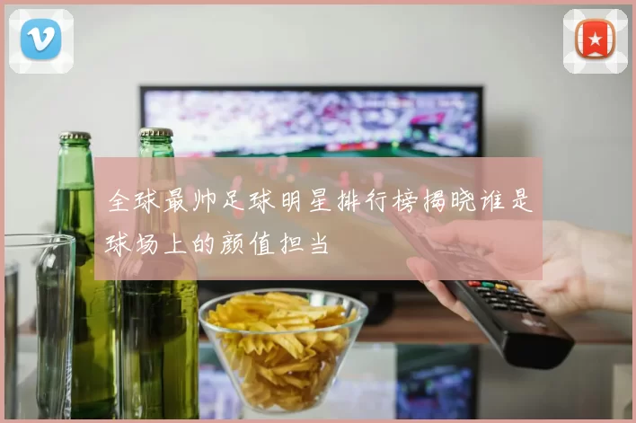 全球最帅足球明星排行榜揭晓谁是球场上的颜值担当