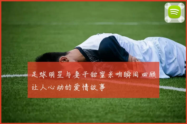足球明星与妻子甜蜜亲吻瞬间回顾让人心动的爱情故事