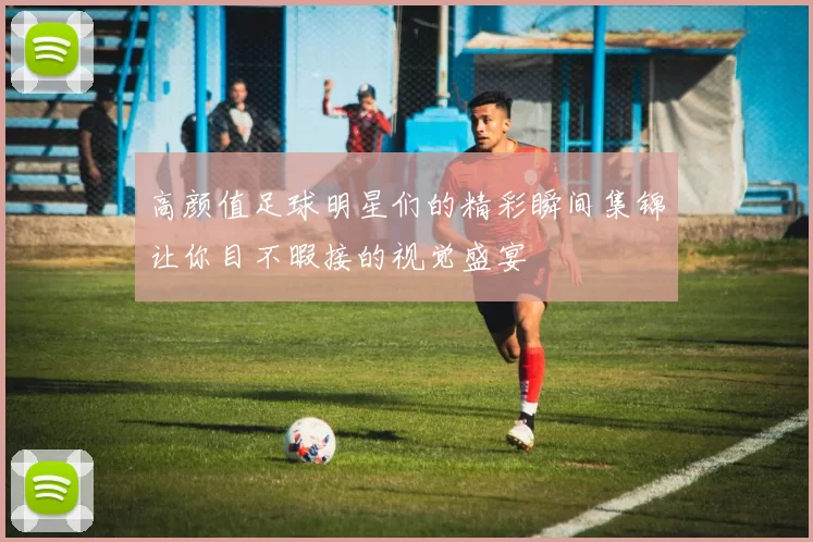高颜值足球明星们的精彩瞬间集锦让你目不暇接的视觉盛宴