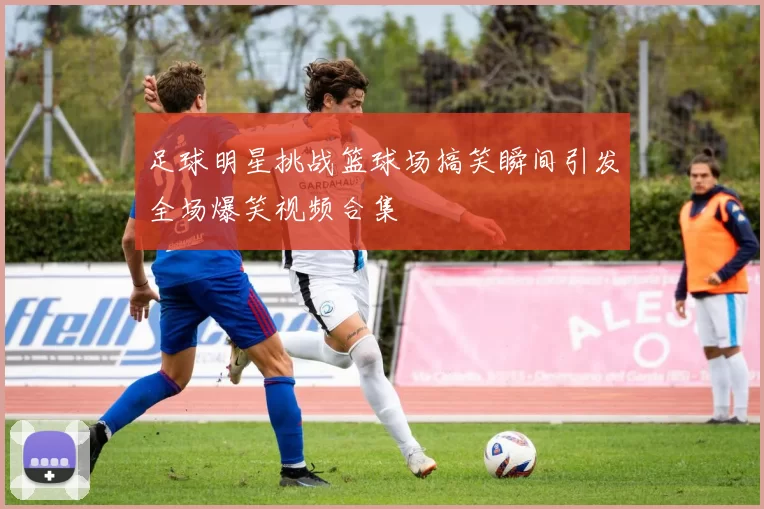 足球明星挑战篮球场搞笑瞬间引发全场爆笑视频合集