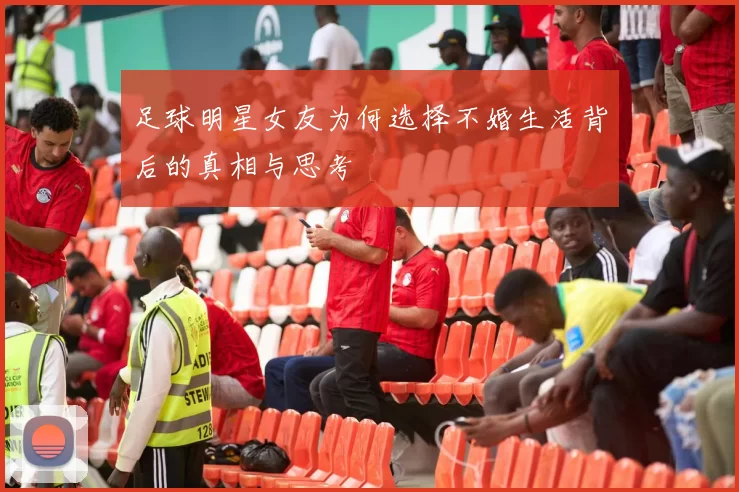 足球明星女友为何选择不婚生活背后的真相与思考