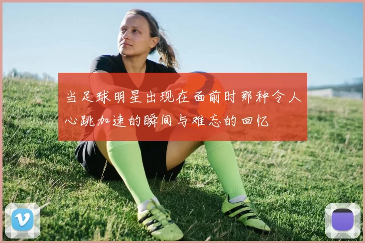 当足球明星出现在面前时那种令人心跳加速的瞬间与难忘的回忆