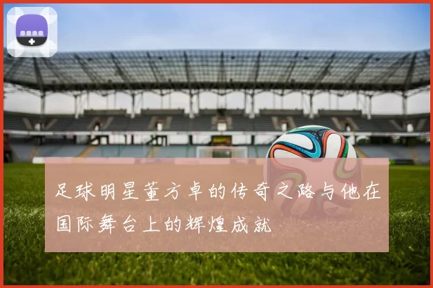 足球明星董方卓的传奇之路与他在国际舞台上的辉煌成就