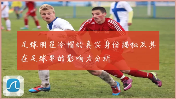 足球明星冷帽的真实身份揭秘及其在足球界的影响力分析