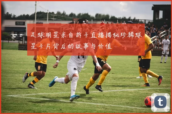 足球明星亲自拆卡直播揭秘珍稀球星卡片背后的故事与价值