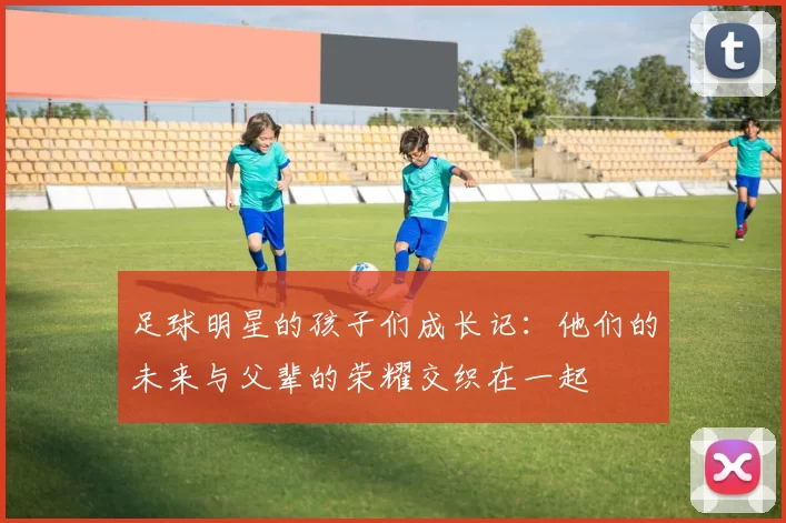 足球明星的孩子们成长记：他们的未来与父辈的荣耀交织在一起