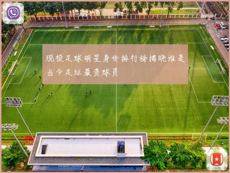 现役足球明星身价排行榜揭晓谁是当今足坛最贵球员
