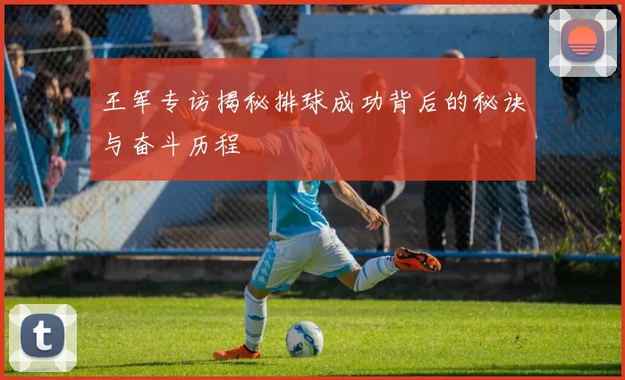 王军专访揭秘排球成功背后的秘诀与奋斗历程